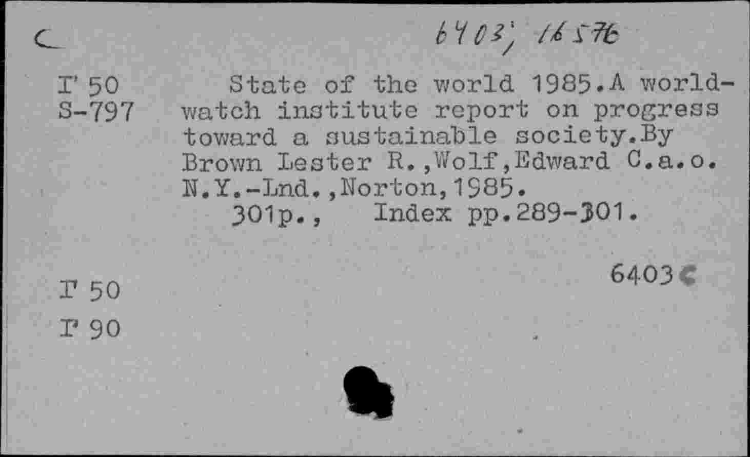 ﻿
r 50 S-797	State of the world 1985.A worldwatch institute report on progress toward a sustainable society.By Brown Lester R.,Wolf,Edward C.a.o. N.Y.-Lnd.,Norton,1985. 301p., Index pp.289-301.
T 50	6403 C
T 90	